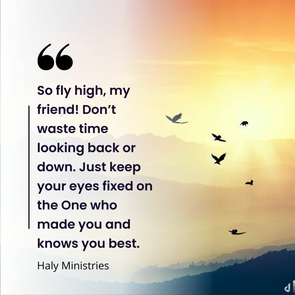 So fly high, my friend! Don’t waste time looking back or down. Just keep your eyes fixed on the One who made you and knows you best. - Haly Ministries Quote