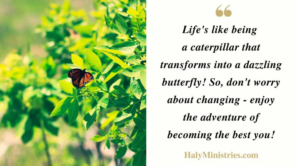 Life's like being 
a caterpillar that transforms into a dazzling butterfly! So, don't worry about changing - enjoy the adventure of becoming the best you! - Haly Ministries Quote